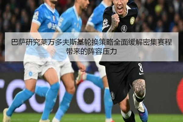 巴萨研究莱万多夫斯基轮换策略全面缓解密集赛程带来的阵容压力