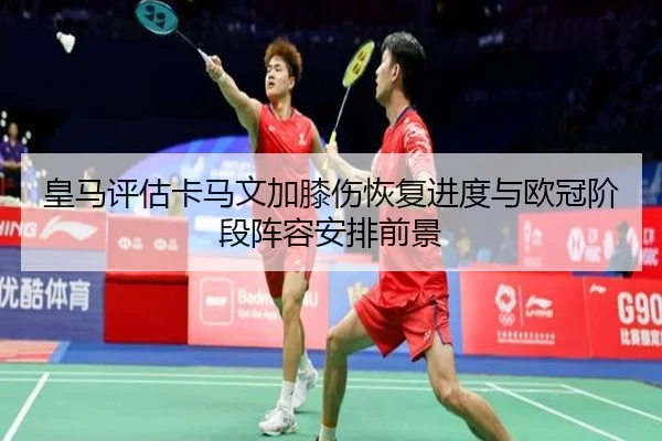 皇马评估卡马文加膝伤恢复进度与欧冠阶段阵容安排前景