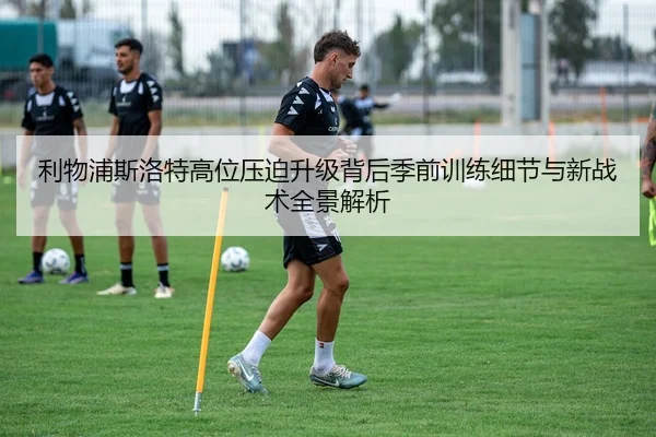 利物浦斯洛特高位压迫升级背后季前训练细节与新战术全景解析