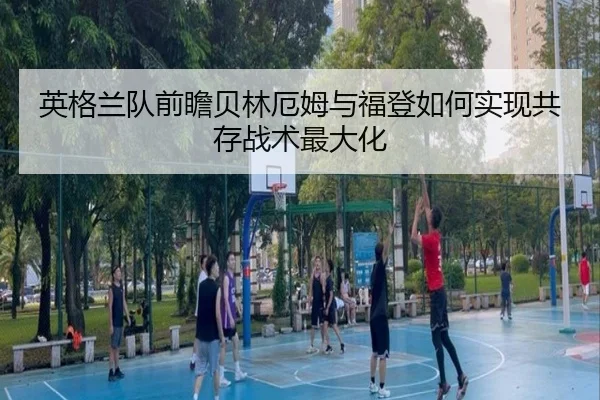 英格兰队前瞻贝林厄姆与福登如何实现共存战术最大化