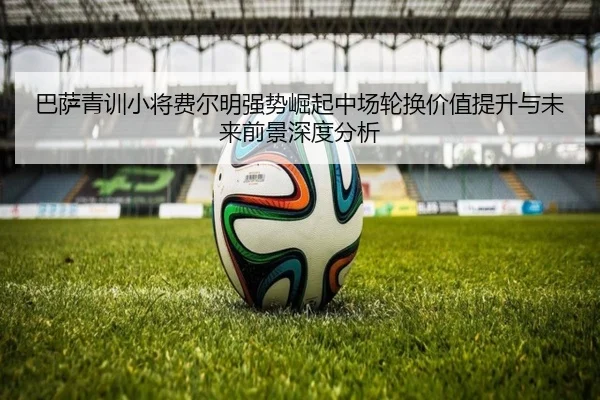 巴萨青训小将费尔明强势崛起中场轮换价值提升与未来前景深度分析（kaiyun）