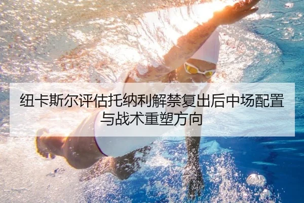 纽卡斯尔评估托纳利解禁复出后中场配置与战术重塑方向 - kaiyun