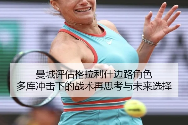 曼城评估格拉利什边路角色 多库冲击下的战术再思考与未来选择 - kaiyun