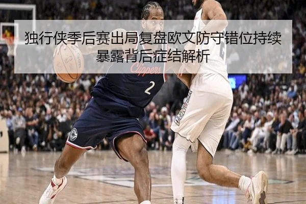 独行侠季后赛出局复盘欧文防守错位持续暴露背后症结解析 - kaiyun