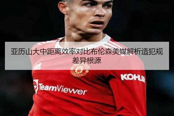 亚历山大中距离效率对比布伦森美媒解析造犯规差异根源 - kaiyun