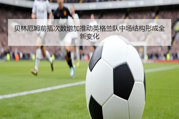 贝林厄姆前插次数增加推动英格兰队中场结构形成全新变化 - kaiyun